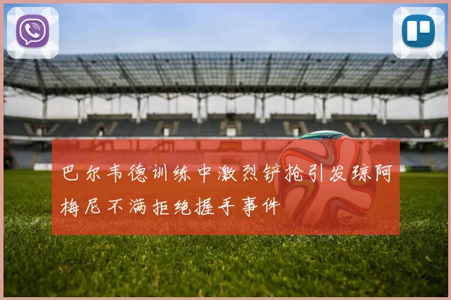 巴尔韦德训练中激烈铲抢引发琼阿梅尼不满拒绝握手事件