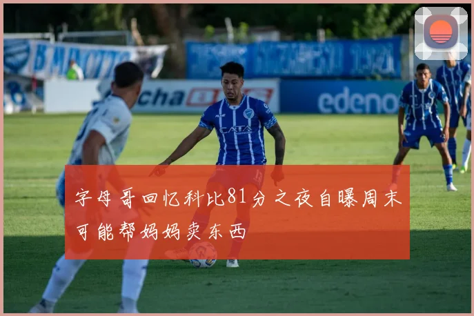 字母哥回忆科比81分之夜自曝周末可能帮妈妈卖东西