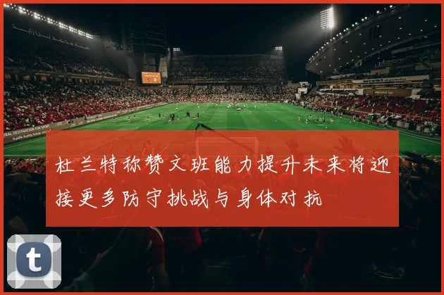 杜兰特称赞文班能力提升未来将迎接更多防守挑战与身体对抗
