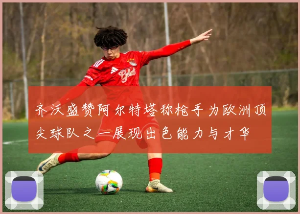 齐沃盛赞阿尔特塔称枪手为欧洲顶尖球队之一展现出色能力与才华
